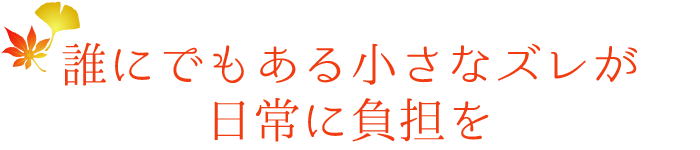 誰にでもある小さなズレが日常に負担を